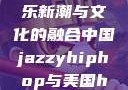 中国JazzyHipHop，音乐新潮与文化的融合中国jazzyhiphop与美国hiphop的对比