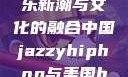 中国JazzyHipHop，音乐新潮与文化的融合中国jazzyhiphop与美国hiphop的对比
