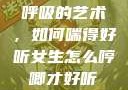 呼吸的艺术，如何喘得好听女生怎么哼唧才好听