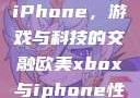 欧美Xbox与iPhone，游戏与科技的交融欧美xbox与iphone性能对比