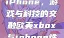 欧美Xbox与iPhone，游戏与科技的交融欧美xbox与iphone性能对比