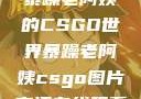 暴躁老阿姨的CSGO世界暴躁老阿姨csgo图片高清在线观看