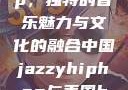 中国 Jazzy Hip-Hop，独特的音乐魅力与文化的融合中国jazzyhiphop与美国hiphop的对比