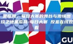 黑瓜网，每日大赛的舞台与激情燃烧之地黑瓜网-每日大赛 反差在线观看