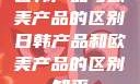 日韩产品与欧美产品的区别日韩产品和欧美产品的区别知乎