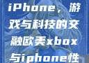 欧美Xbox与iPhone，游戏与科技的交融欧美xbox与iphone性能对比视频