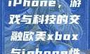 欧美Xbox与iPhone，游戏与科技的交融欧美xbox与iphone性能对比视频