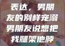 独特的情感表达，男朋友的别样宠溺男朋友说想把我腿架他脖子上,小说