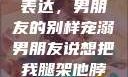 独特的情感表达，男朋友的别样宠溺男朋友说想把我腿架他脖子上,小说