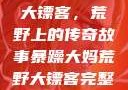 暴躁大妈荒野大镖客，荒野上的传奇故事暴躁大妈荒野大镖客完整版