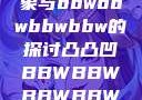 关于凸凸凹现象与bbwbbwbbwbbw的探讨凸凸凹BBWBBWBBWBBW视频