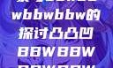 关于凸凸凹现象与bbwbbwbbwbbw的探讨凸凸凹BBWBBWBBWBBW视频