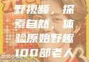 真实野外打野视频，探索自然，体验原始野趣100部老人镖客视频大全