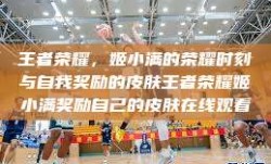 王者荣耀，姬小满的荣耀时刻与自我奖励的皮肤王者荣耀姬小满奖励自己的皮肤在线观看