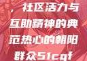 热心的朝阳群众51cgfun，社区活力与互助精神的典范热心的朝阳群众51cgfun4青春有你