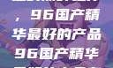 探索中国制造的巅峰之作，96国产精华最好的产品96国产精华最好的产品有哪些