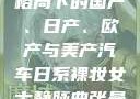 全球汽车产业格局下的国产、日产、欧产与美产汽车日系裸妆女士静脉曲张是什么得的