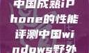 中国成熟iPhone的性能评测中国windows野外