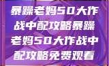 暴躁老妈50大作战中配攻略暴躁老妈50大作战中配攻略免费观看