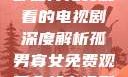 孤男寡女，一部值得免费观看的电视剧深度解析孤男寡女免费观看全部电视剧高清