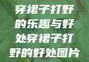 穿裙子打野的乐趣与好处穿裙子打野的好处图片