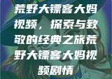荒野大镖客大妈视频，探索与致敬的经典之旅荒野大镖客大妈视频剧情