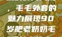 90岁肥老奶奶的时尚风采，毛毛外套的魅力展现90岁肥老奶奶毛毛外套性交日母羊