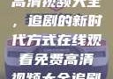 在线观看免费高清视频大全，追剧的新时代方式在线观看免费高清视频大全追剧b站