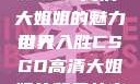 CSGO高清大姐姐的魅力世界
引人入胜CSGO高清大姐姐的背景故事
