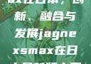 JagnexsMax在日本，创新、融合与发展jagnexsmax在日本最新版本更新内容