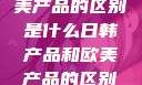 日韩产品与欧美产品的区别是什么日韩产品和欧美产品的区别是什么李思