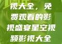 星空视频影视大全，免费观看的影视盛宴星空视频影视大全免费观看在线