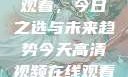 高清视频在线观看，今日之选与未来趋势今天高清视频在线观看高清