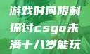 CSGO未满十八岁玩家的游戏时间限制探讨csgo未满十八岁能玩多久手游版安装包
