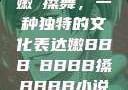 嫩槡搡舞，一种独特的文化表达嫩BBB槡BBBB搡BBBB小说