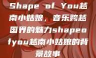 Shape of You越南小姑娘，音乐跨越国界的魅力shapeofyou越南小姑娘的背景故事