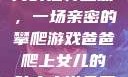爸爸与女儿之间的独特互动，一场亲密的攀爬游戏爸爸爬上女儿的肚皮小说免费阅读