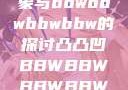 关于凸凸凹现象与bbwbbwbbwbbw的探讨凸凸凹BBWBBWBBWBBW视频