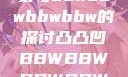 关于凸凸凹现象与bbwbbwbbwbbw的探讨凸凸凹BBWBBWBBWBBW视频