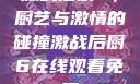 激战后厨6，厨艺与激情的碰撞激战后厨6在线观看免费