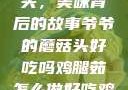 爷爷的蘑菇头，美味背后的故事爷爷的蘑菇头好吃吗鸡腿茹怎么做好吃鸡腿菇头怎么吃