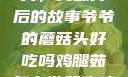 爷爷的蘑菇头，美味背后的故事爷爷的蘑菇头好吃吗鸡腿茹怎么做好吃鸡腿菇头怎么吃