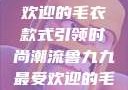 鲁九九最受欢迎的毛衣款式引领时尚潮流鲁九九最受欢迎的毛衣款式是什么
