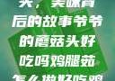爷爷的蘑菇头，美味背后的故事爷爷的蘑菇头好吃吗鸡腿茹怎么做好吃鸡腿菇头怎么吃