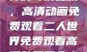 探索二人世界的奇幻之旅，高清动画免费观看二人世界免费观看高清动画两个人的视频
