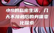 小S的私密生活，几天不接触后的身体变化探索