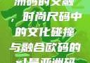 欧码XL与亚洲码的交融，时尚尺码中的文化碰撞与融合欧码的xl是亚洲码装修风格吗