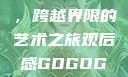 gogogo大但人文艺术，跨越界限的艺术之旅观后感GOGOGOGO大但人文艺术观后感