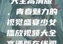 少女播放视频大全高清版，青春魅力的视觉盛宴少女播放视频大全高清版在线观看
