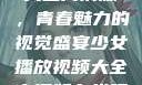 少女播放视频大全高清版，青春魅力的视觉盛宴少女播放视频大全高清版在线观看